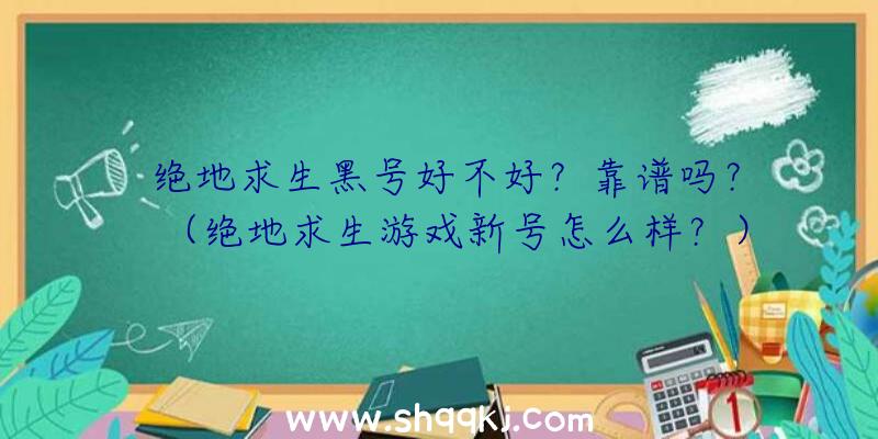 绝地求生黑号好不好？靠谱吗？（绝地求生游戏新号怎么样？）